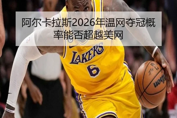 阿尔卡拉斯2026年温网夺冠概率能否超越美网